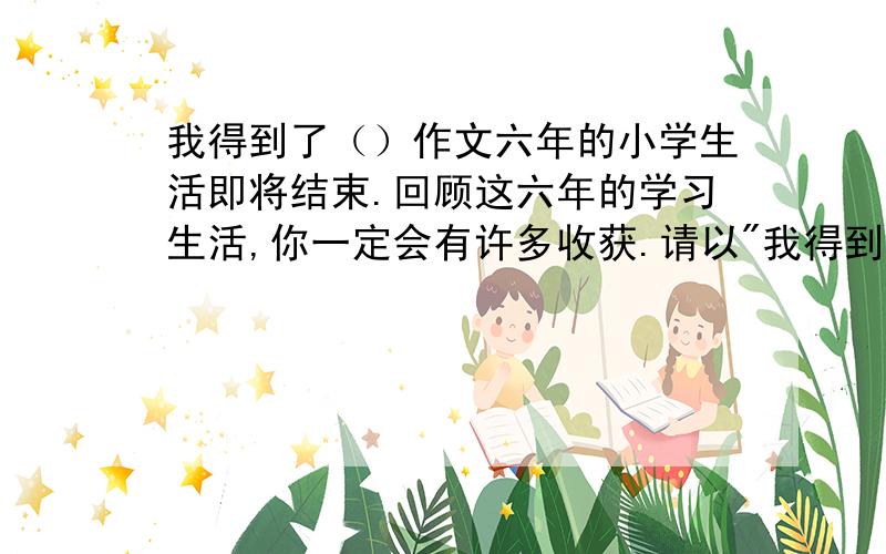 我得到了（）作文六年的小学生活即将结束.回顾这六年的学习生活,你一定会有许多收获.请以