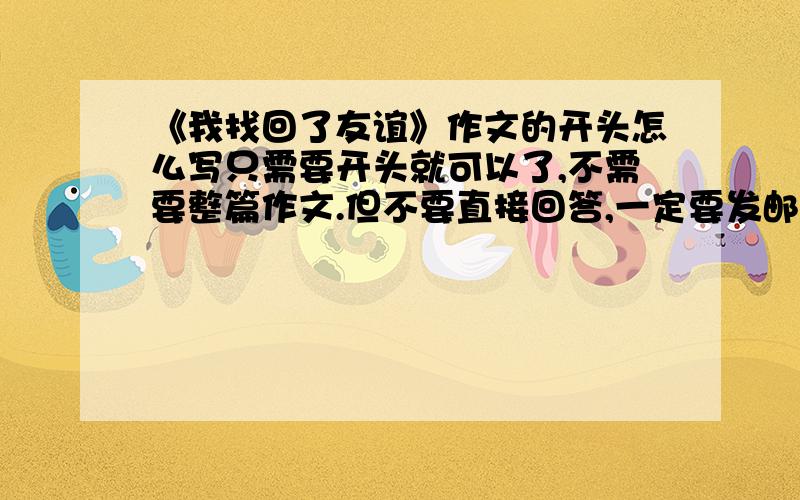 《我找回了友谊》作文的开头怎么写只需要开头就可以了,不需要整篇作文.但不要直接回答,一定要发邮件（要原创）,否则不给分.开头的例子：友谊如······,会怎样怎样之类的.