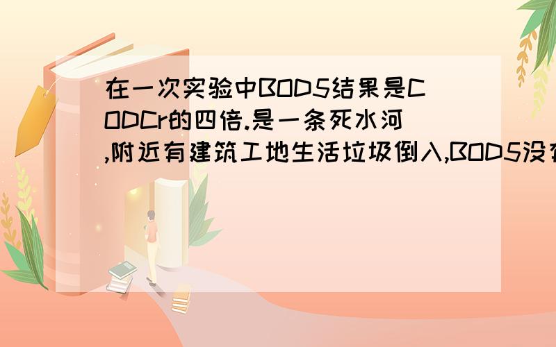 在一次实验中BOD5结果是CODCr的四倍.是一条死水河,附近有建筑工地生活垃圾倒入,BOD5没有添加抑制硝化细菌的试剂.