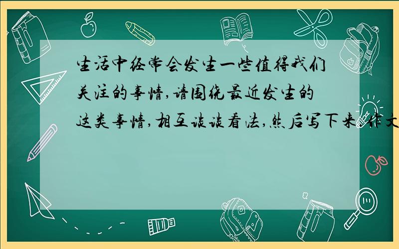 生活中经常会发生一些值得我们关注的事情,请围绕最近发生的这类事情,相互谈谈看法,然后写下来.作文 400字以上