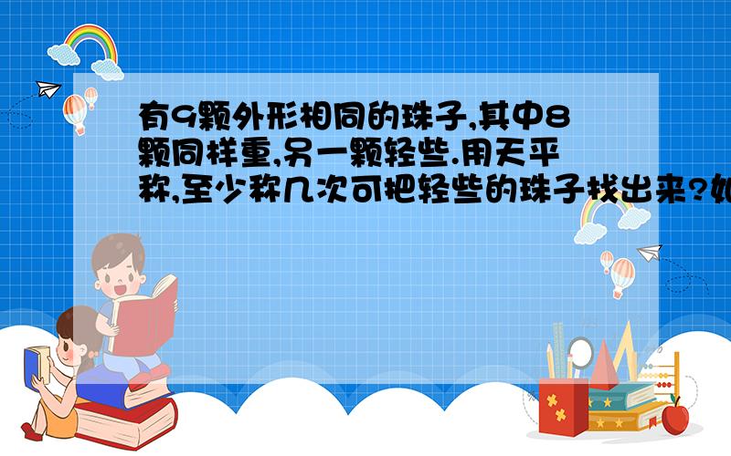 有9颗外形相同的珠子,其中8颗同样重,另一颗轻些.用天平称,至少称几次可把轻些的珠子找出来?如何解答急急急!