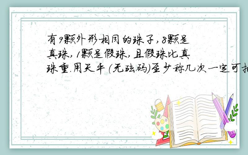 有9颗外形相同的珠子,8颗是真珠,1颗是假珠,且假珠比真珠重.用天平（无砝码）至少称几次一定可把假珠找出来?