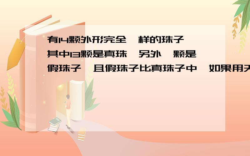 有14颗外形完全一样的珠子,其中13颗是真珠,另外一颗是假珠子,且假珠子比真珠子中,如果用天平秤,称几次就保证能找出来