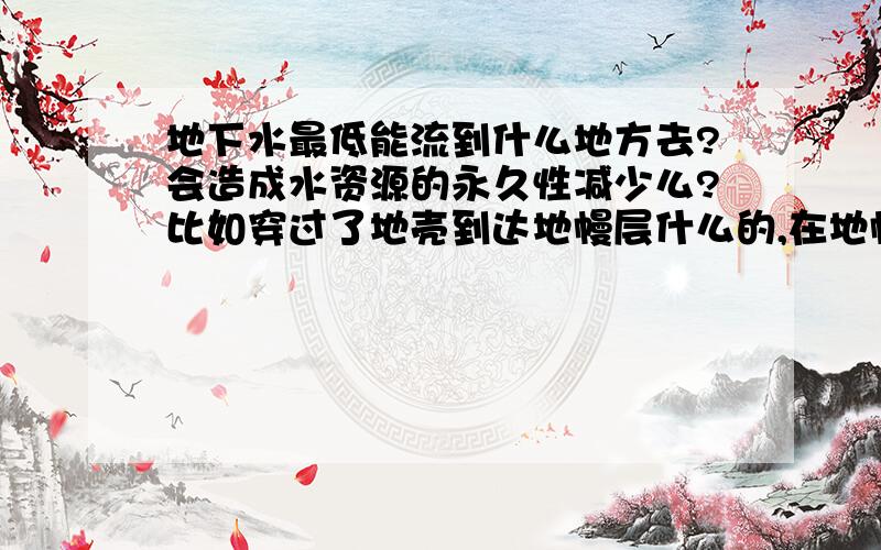 地下水最低能流到什么地方去?会造成水资源的永久性减少么?比如穿过了地壳到达地幔层什么的,在地幔某处聚集成水蒸气高压气泡.3Q