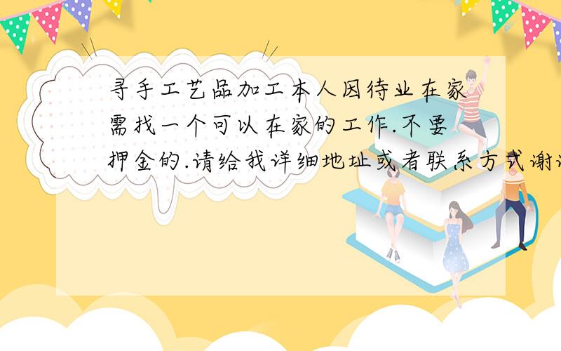 寻手工艺品加工本人因待业在家需找一个可以在家的工作.不要押金的.请给我详细地址或者联系方式谢谢