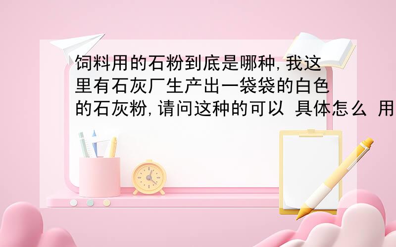 饲料用的石粉到底是哪种,我这里有石灰厂生产出一袋袋的白色的石灰粉,请问这种的可以 具体怎么 用.