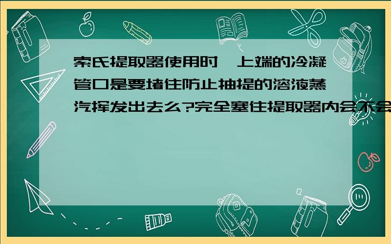 索氏提取器使用时,上端的冷凝管口是要堵住防止抽提的溶液蒸汽挥发出去么?完全塞住提取器内会不会压力太不堵住所用的抽提溶剂不是会随着挥发越来越少？堵住是因为我用的是丙酮，挥