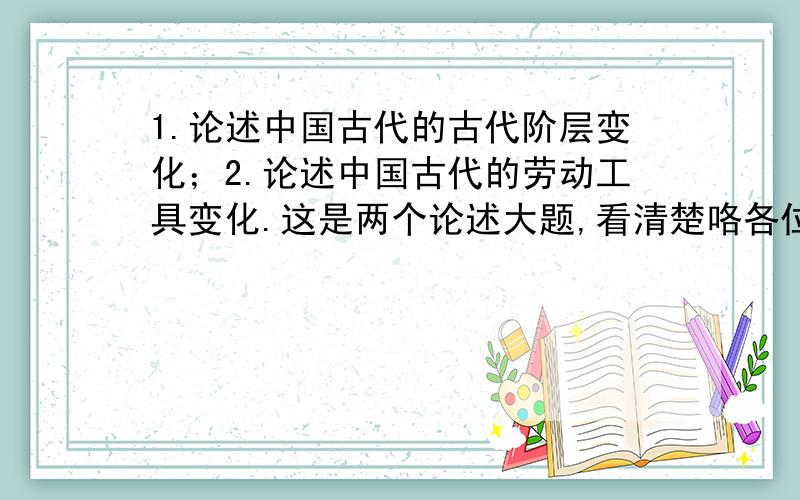 1.论述中国古代的古代阶层变化；2.论述中国古代的劳动工具变化.这是两个论述大题,看清楚咯各位,不是论文……今晚11点之前给出答案,