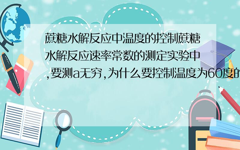 蔗糖水解反应中温度的控制蔗糖水解反应速率常数的测定实验中,要测a无穷,为什么要控制温度为60度的水浴?温度多高的话,会发生具体什么样的副反应?