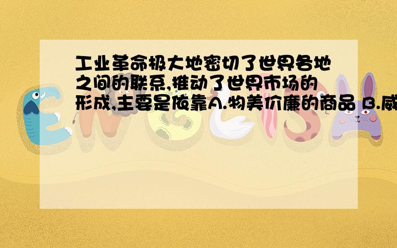 工业革命极大地密切了世界各地之间的联系,推动了世界市场的形成,主要是依靠A.物美价廉的商品 B.威力无比的炮舰 C.便捷的通讯工具 D.先进的资本主义制度还要理由~