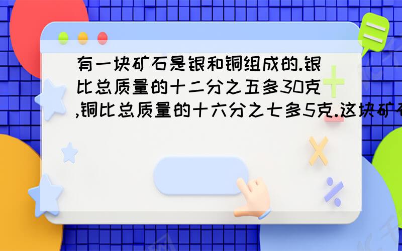 有一块矿石是银和铜组成的.银比总质量的十二分之五多30克,铜比总质量的十六分之七多5克.这块矿石总质量一定要把计算过程写下来