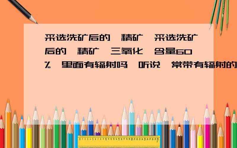 采选洗矿后的钨精矿,采选洗矿后的钨精矿,三氧化钨含量60%,里面有辐射吗,听说钨常带有辐射的共生矿,如少量的铀\镭\钍\氡等,,会不会形成二氧化铀,三氧化铀之类的物质聚集在里面?