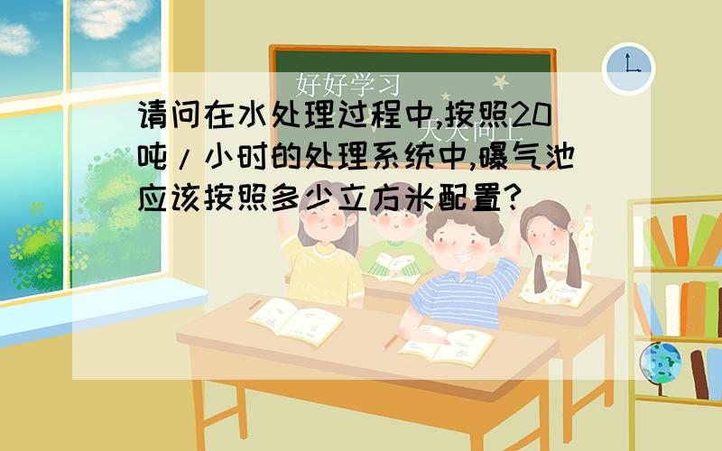 请问在水处理过程中,按照20吨/小时的处理系统中,曝气池应该按照多少立方米配置?