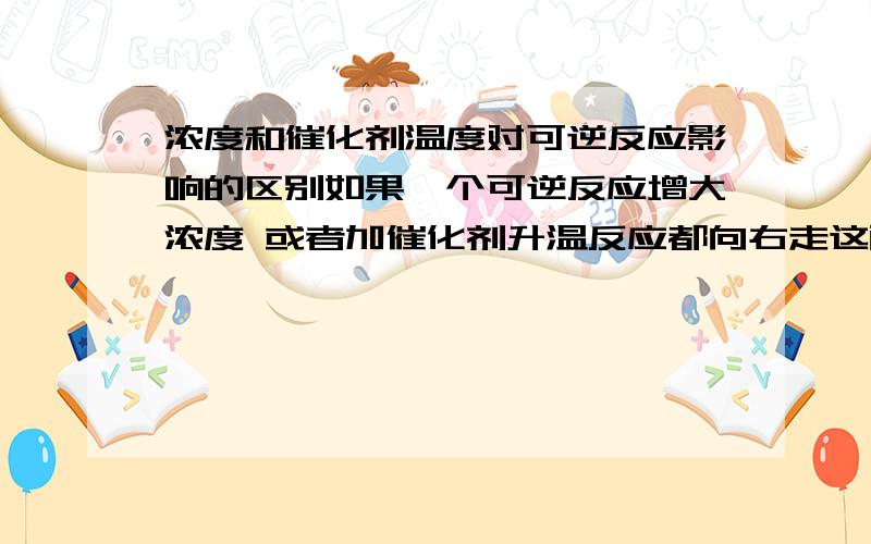 浓度和催化剂温度对可逆反应影响的区别如果一个可逆反应增大浓度 或者加催化剂升温反应都向右走这两个情况有什么区别