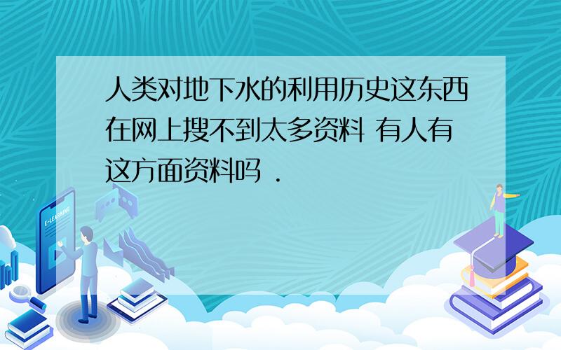 人类对地下水的利用历史这东西在网上搜不到太多资料 有人有这方面资料吗 .