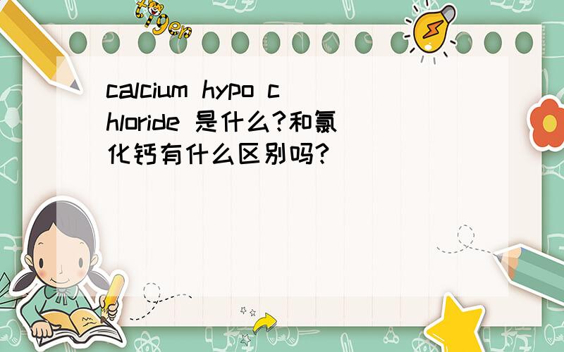 calcium hypo chloride 是什么?和氯化钙有什么区别吗?