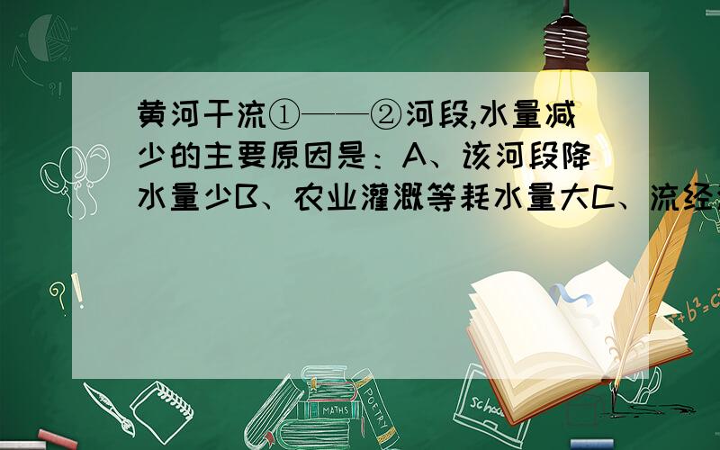 黄河干流①——②河段,水量减少的主要原因是：A、该河段降水量少B、农业灌溉等耗水量大C、流经沙漠地区,河水下渗D、流经黄土高原,水土流失严重