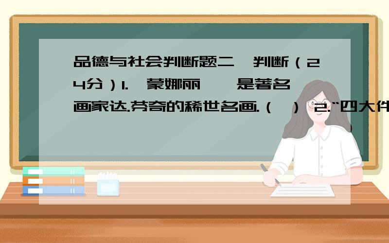 品德与社会判断题二、判断（24分）1.《蒙娜丽莎》是著名画家达.芬奇的稀世名画.（ ） 2.“四大件”的变迁指的是电视机、电冰箱、洗衣机和三用机.（ ）3.卢浮宫是巴黎最负盛名的建筑.（