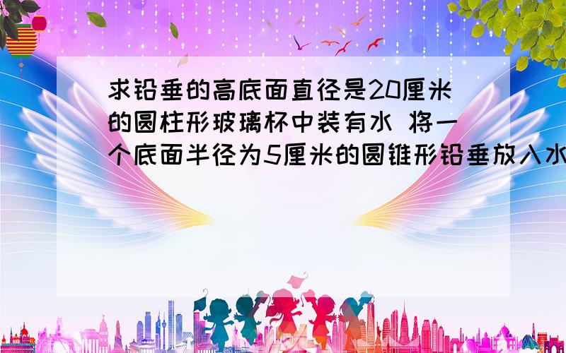 求铅垂的高底面直径是20厘米的圆柱形玻璃杯中装有水 将一个底面半径为5厘米的圆锥形铅垂放入水中 水面升高了5厘米 铅垂的高是多少厘米?