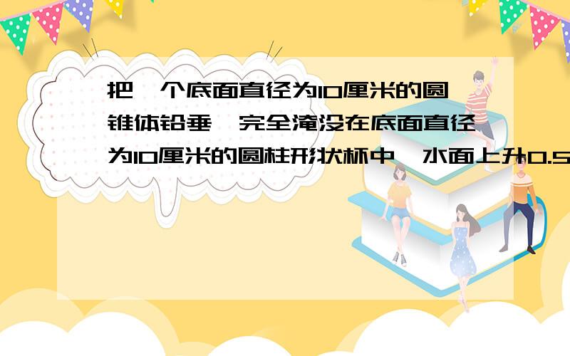 把一个底面直径为10厘米的圆锥体铅垂,完全淹没在底面直径为10厘米的圆柱形状杯中,水面上升0.5厘米,铅垂高是多少厘米?