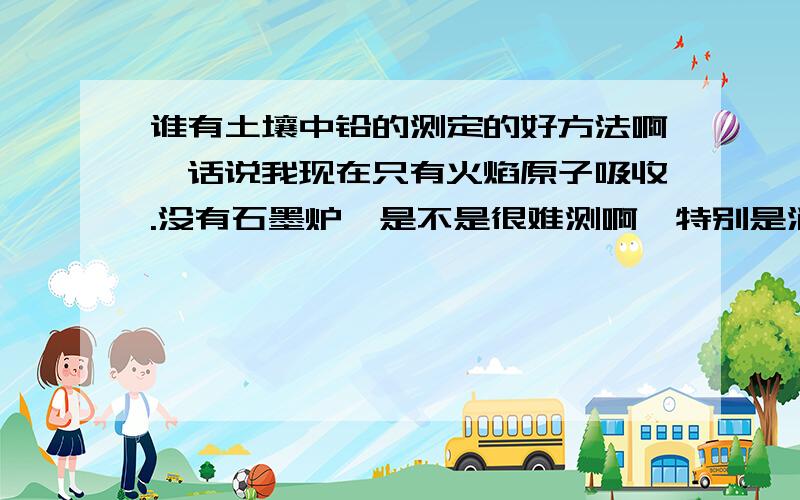 谁有土壤中铅的测定的好方法啊,话说我现在只有火焰原子吸收.没有石墨炉,是不是很难测啊,特别是消解过程真的是不好把握啊,国标那么老,是不是已经过时了啊?求高手不吝赐教!