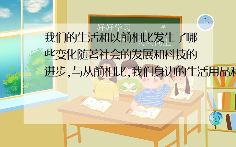 我们的生活和以前相比发生了哪些变化随著社会的发展和科技的进步,与从前相比,我们身边的生活用品和劳动用具都发生了哪些变化?