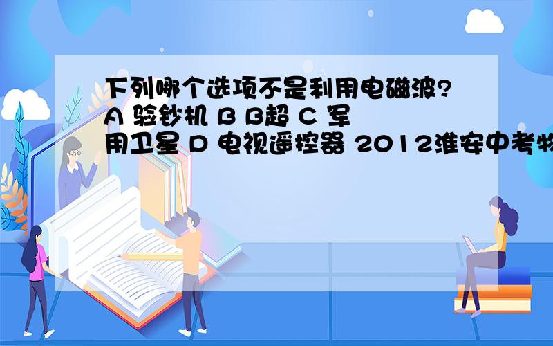 下列哪个选项不是利用电磁波?A 验钞机 B B超 C 军用卫星 D 电视遥控器 2012淮安中考物理选择题第3题