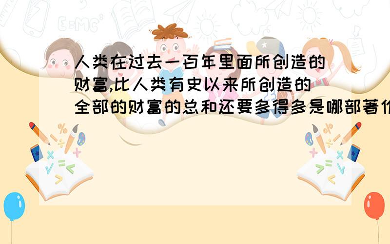 人类在过去一百年里面所创造的财富,比人类有史以来所创造的全部的财富的总和还要多得多是哪部著作里的