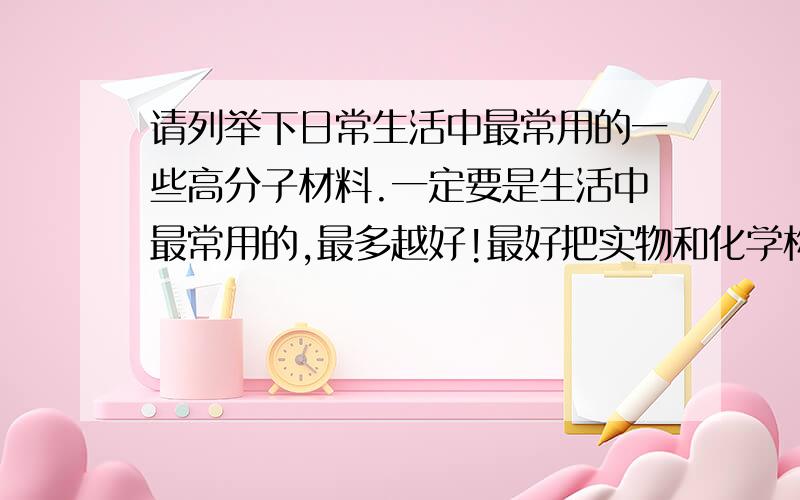 请列举下日常生活中最常用的一些高分子材料.一定要是生活中最常用的,最多越好!最好把实物和化学构造及名称说下.