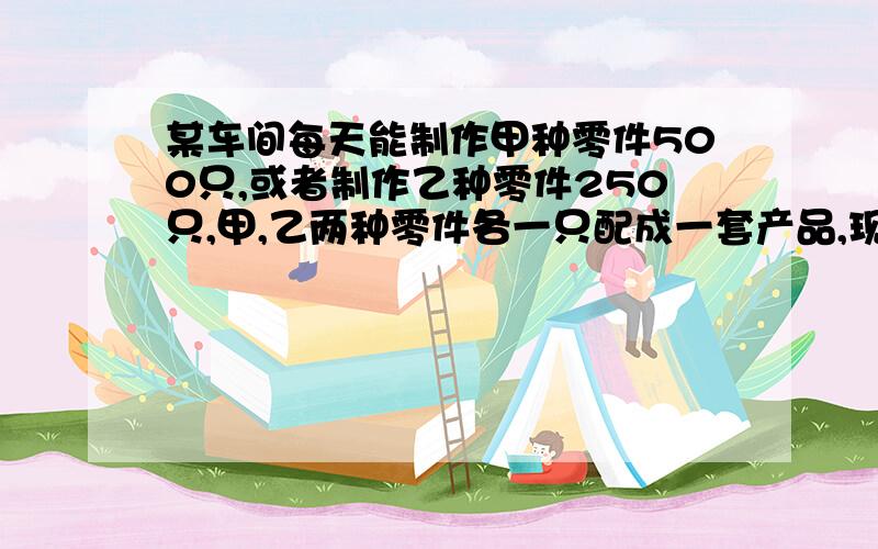 某车间每天能制作甲种零件500只,或者制作乙种零件250只,甲,乙两种零件各一只配成一套产品,现在要在30天内现在要在30天内制作最多的成套产品,则甲、乙两种零件各应制作多少天?这道题的关