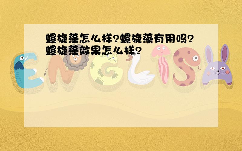 螺旋藻怎么样?螺旋藻有用吗?螺旋藻效果怎么样?