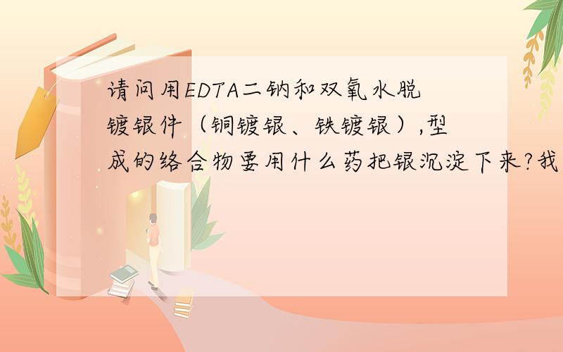 请问用EDTA二钠和双氧水脱镀银件（铜镀银、铁镀银）,型成的络合物要用什么药把银沉淀下来?我用10%双氧水（浓度30%）+90%水（溶入EDTA二钠1%）的混合液脱镀银件,1000L这样的混合液能脱多少银