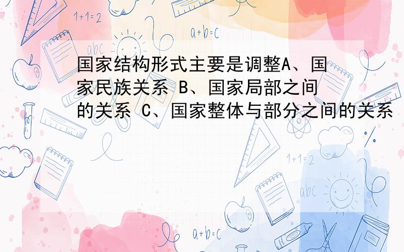 国家结构形式主要是调整A、国家民族关系 B、国家局部之间的关系 C、国家整体与部分之间的关系 D、国家阶级之间的关系 答案居然是C,我觉得应该是D才对啊,