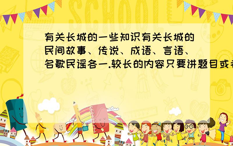 有关长城的一些知识有关长城的民间故事、传说、成语、言语、名歌民谣各一.较长的内容只要讲题目或者概述一下,不要大片复制长的内容.谢