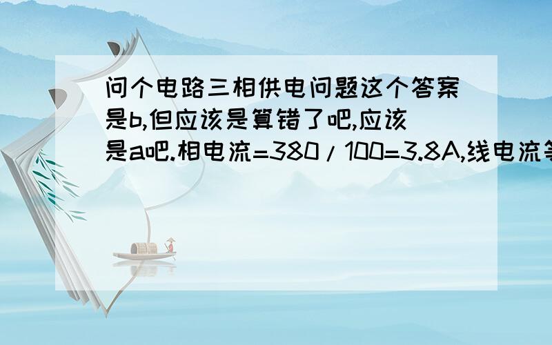 问个电路三相供电问题这个答案是b,但应该是算错了吧,应该是a吧.相电流=380/100=3.8A,线电流等于3.8乘以1.732=6.6A应该是这么算的吧