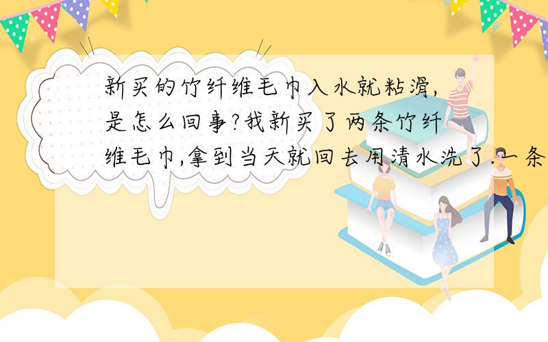 新买的竹纤维毛巾入水就粘滑,是怎么回事?我新买了两条竹纤维毛巾,拿到当天就回去用清水洗了.一条没有任何问题,但另一条一入水就很粘滑,我两个手指互相一捻,也很粘滑,这是怎么回事呢?