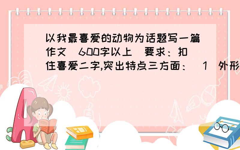 以我最喜爱的动物为话题写一篇作文（600字以上）要求：扣住喜爱二字,突出特点三方面：（1）外形（2）声音（3）习性3.巧用修辞,生动形象4.先观察并收集资料再写