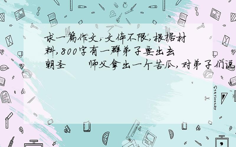 求一篇作文,文体不限,根据材料,800字有一群弟子要出去朝圣　　师父拿出一个苦瓜,对弟子们说：“随身带着这个苦瓜,记得把它浸泡在每一条你们经过的圣河,并且把它带进你们所朝拜的圣殿,