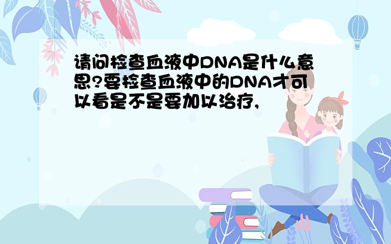 请问检查血液中DNA是什么意思?要检查血液中的DNA才可以看是不是要加以治疗,