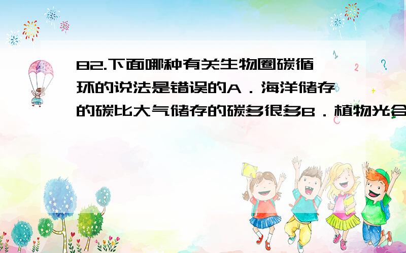 82.下面哪种有关生物圈碳循环的说法是错误的A．海洋储存的碳比大气储存的碳多很多B．植物光合作用固定的碳同植物呼吸作用释放的碳大致相等C．植物光合作用固定的碳同人类排放的碳大