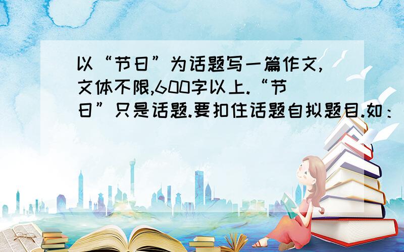 以“节日”为话题写一篇作文,文体不限,600字以上.“节日”只是话题.要扣住话题自拟题目.如：快乐的春节