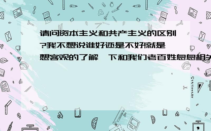 请问资本主义和共产主义的区别?我不想说谁好还是不好!就是想客观的了解一下和我们老百姓息息相关的事情!比如举出几个实际的例子说一下在他们两种制度下生活的百姓方式和法律的区别!