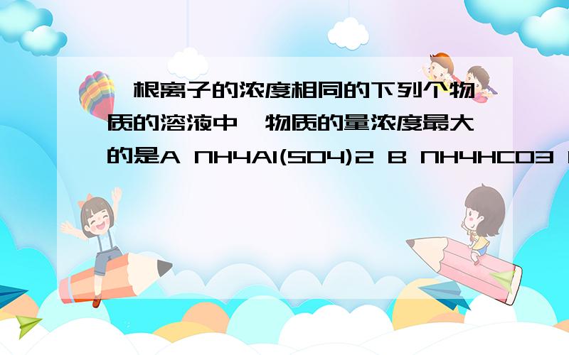 铵根离子的浓度相同的下列个物质的溶液中,物质的量浓度最大的是A NH4Al(SO4)2 B NH4HCO3 C NH4HSO4 D NH4NO3