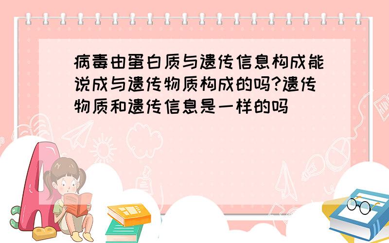 病毒由蛋白质与遗传信息构成能说成与遗传物质构成的吗?遗传物质和遗传信息是一样的吗