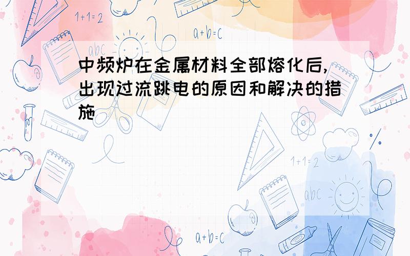 中频炉在金属材料全部熔化后,出现过流跳电的原因和解决的措施