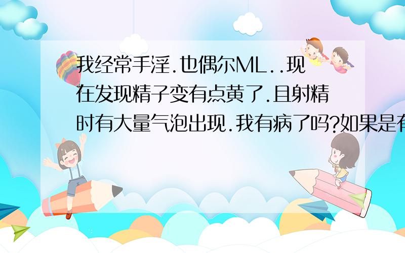 我经常手淫.也偶尔ML..现在发现精子变有点黄了.且射精时有大量气泡出现.我有病了吗?如果是有病`该如何治疗`最好不用去医院的`谁知道的告诉我`谢谢了..不知道的别乱说啊`事关重大....