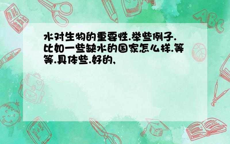 水对生物的重要性.举些例子.比如一些缺水的国家怎么样.等等.具体些.好的,