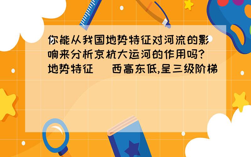 你能从我国地势特征对河流的影响来分析京杭大运河的作用吗?地势特征 (西高东低,呈三级阶梯)