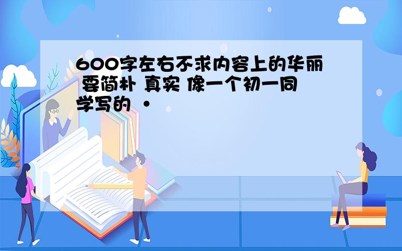 600字左右不求内容上的华丽 要简朴 真实 像一个初一同学写的 ·