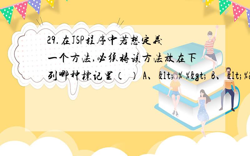 29.在JSP程序中若想定义一个方法,必须将该方法放在下列哪种标记里（ ） A、< % %> B、<%29.在JSP程序中若想定义一个方法,必须将该方法放在下列哪种标记里（ ） A、< % %> B、 C、 D、